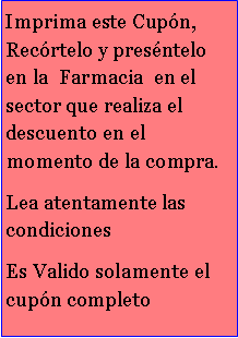 Cuadro de texto: Imprima este Cupn, Recrtelo y presntelo en la  Farmacia  en el sector que realiza el descuento en el momento de la compra.Lea atentamente las condiciones Es Valido solamente el cupn completo 