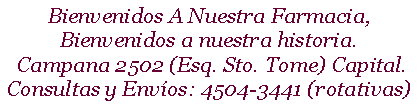 Cuadro de texto: Bienvenidos A Nuestra Farmacia, Bienvenidos a nuestra historia. Campana 2502 (Esq. Sto. Tome) Capital. Consultas y Envos: 4504-3441 (rotativas)